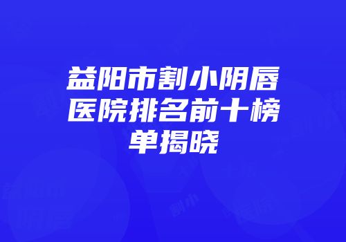 益阳市割小阴唇医院排名前十榜单揭晓