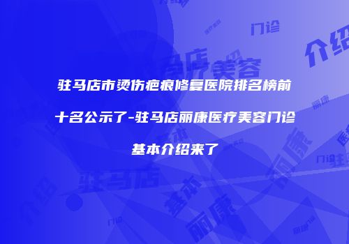 驻马店市烫伤疤痕修复医院排名榜前十名公示了-驻马店丽康医疗美容门诊基本介绍来了