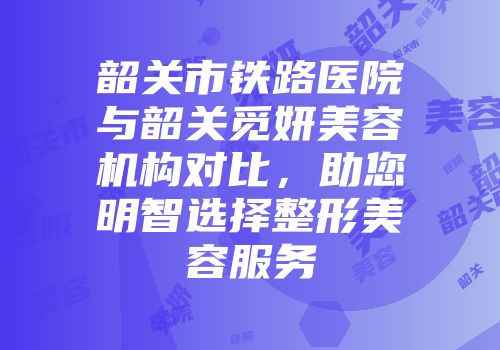 韶关市铁路医院与韶关觅妍美容机构对比,助您明智选择整形美容服务