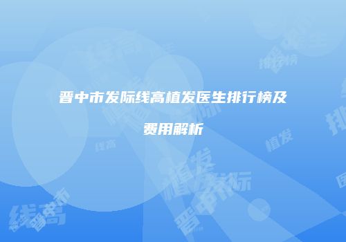 晋中市发际线高植发医生排行榜及费用解析