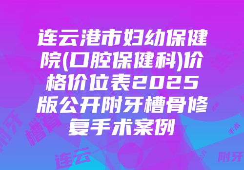 连云港市妇幼保健院(口腔保健科)价格价位表2025版公开附牙槽骨修复手术案例