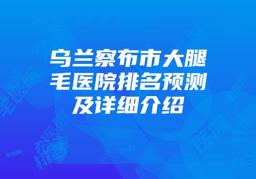 乌兰察布市大腿毛医院排名预测及详细介绍
