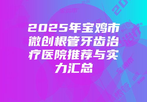 2025年宝鸡市微创根管牙齿治疗医院推荐与实力汇总