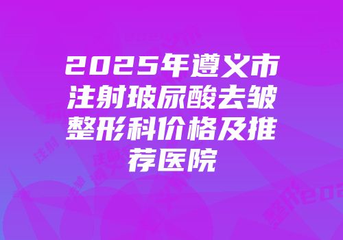 2025年遵义市注射玻尿酸去皱整形科价格及推荐医院