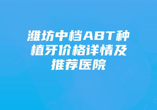 潍坊中档ABT种植牙价格详情及推荐医院