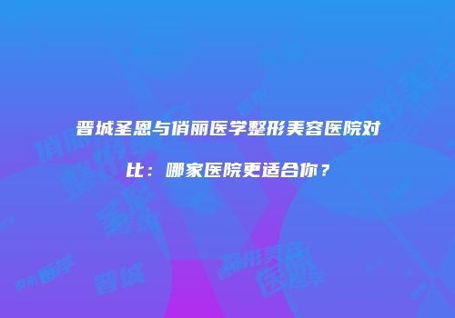 晋城圣恩与俏丽医学整形美容医院对比：哪家医院更适合你？