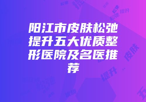 阳江市皮肤松弛提升五大优质整形医院及名医推荐
