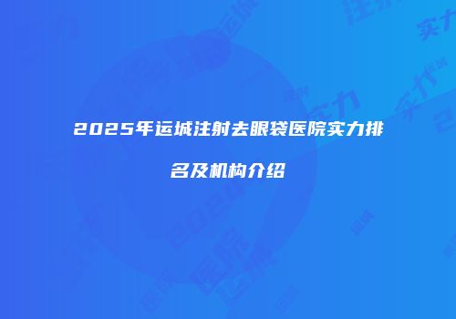 2025年运城注射去眼袋医院实力排名及机构介绍