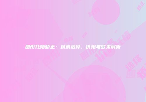 圆形托槽矫正：材料选择、价格与效果解析