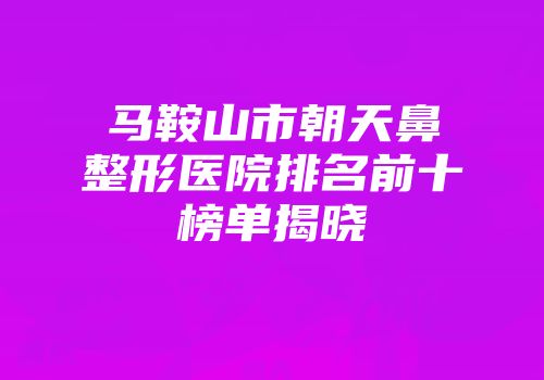 马鞍山市朝天鼻整形医院排名前十榜单揭晓