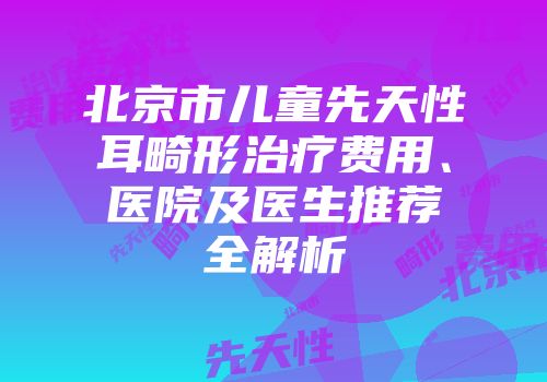 北京市儿童先天性耳畸形治疗费用、医院及医生推荐全解析