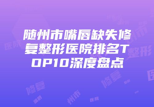 随州市嘴唇缺失修复整形医院排名TOP10深度盘点