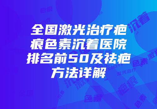 全国激光治疗疤痕色素沉着医院排名前50及祛疤方法详解