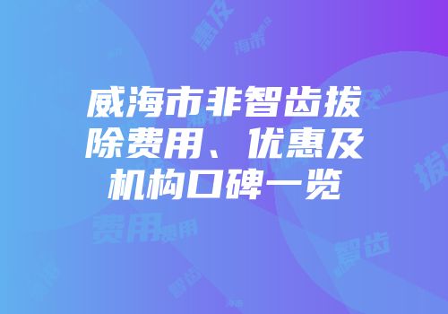威海市非智齿拔除费用、优惠及机构口碑一览