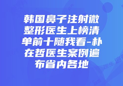 韩国鼻子注射微整形医生上榜清单前十随我看-朴在哲医生案例遍布省内各地