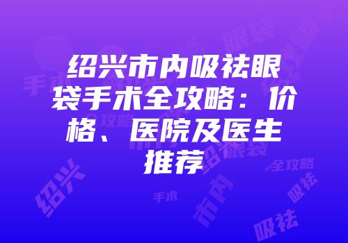 绍兴市内吸祛眼袋手术全攻略：价格、医院及医生推荐