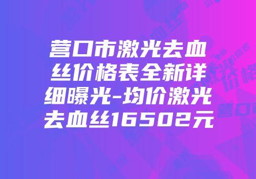 营口市激光去血丝价格表全新详细曝光-均价激光去血丝16502元