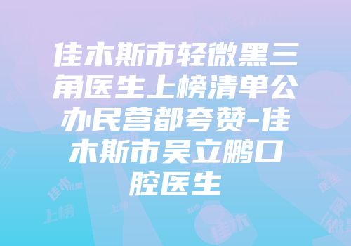 佳木斯市轻微黑三角医生上榜清单公办民营都夸赞-佳木斯市吴立鹏口腔医生