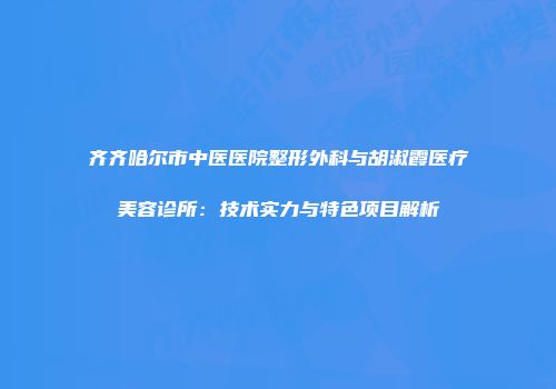 齐齐哈尔市中医医院整形外科与胡淑霞医疗美容诊所:技术实力与特色项目解析