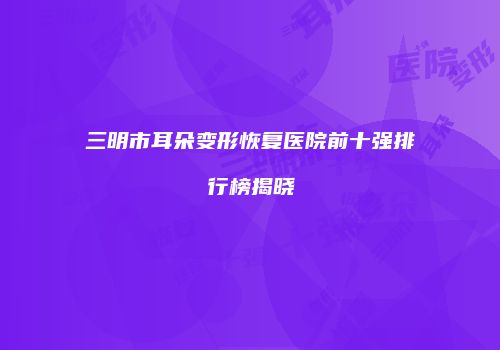 三明市耳朵变形恢复医院前十强排行榜揭晓