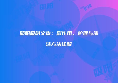 邵阳吸附义齿:副作用、护理与清洁方法详解