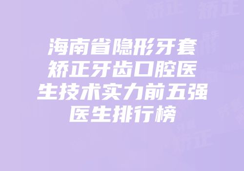 海南省隐形牙套矫正牙齿口腔医生技术实力前五强医生排行榜