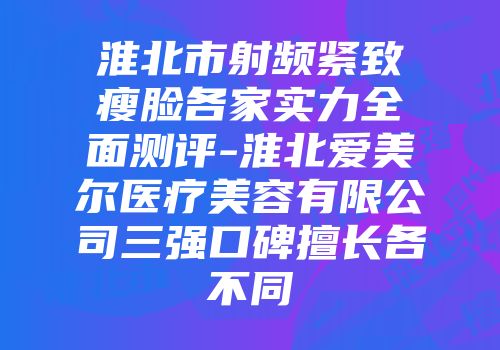 淮北市射频紧致瘦脸各家实力全面测评-淮北爱美尔医疗美容有限公司三强口碑擅长各不同