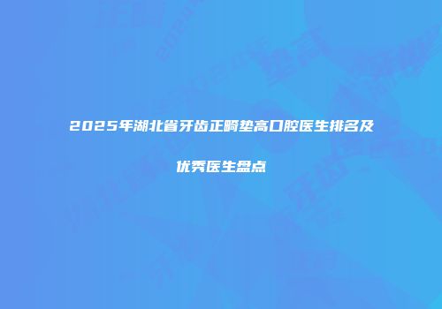 2025年湖北省牙齿正畸垫高口腔医生排名及优秀医生盘点