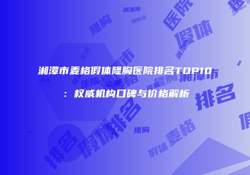 湘潭市麦格假体隆胸医院排名TOP10：权威机构口碑与价格解析