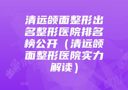 清远颌面整形出名整形医院排名榜公开(清远颌面整形医院实力解读)