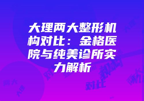 大理两大整形机构对比:金格医院与纯美诊所实力解析