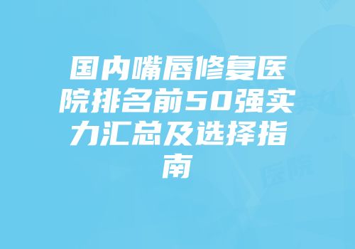 国内嘴唇修复医院排名前50强实力汇总及选择指南