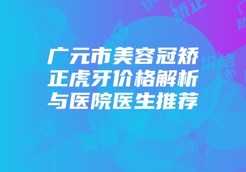 广元市美容冠矫正虎牙价格解析与医院医生推荐