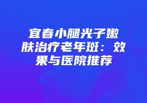 宜春小腿光子嫩肤治疗老年斑:效果与医院推荐