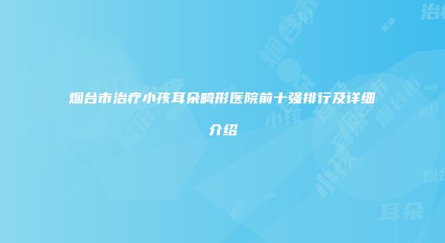 烟台市治疗小孩耳朵畸形医院前十强排行及详细介绍