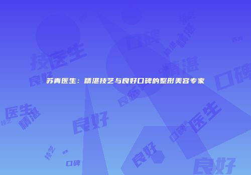 苏青医生：精湛技艺与良好口碑的整形美容专家