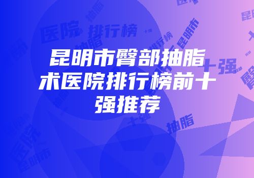 昆明市臀部抽脂术医院排行榜前十强推荐