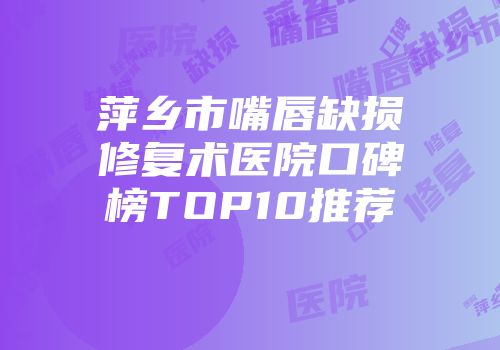 萍乡市嘴唇缺损修复术医院口碑榜TOP10推荐