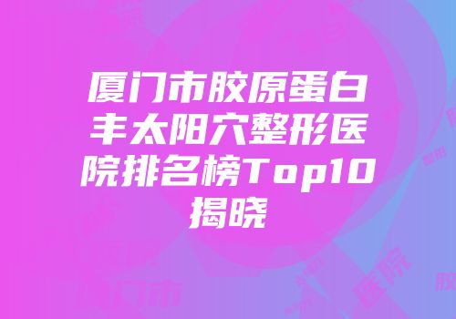 厦门市胶原蛋白丰太阳穴整形医院排名榜Top10揭晓