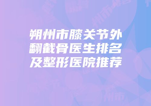 朔州市膝关节外翻截骨医生排名及整形医院推荐