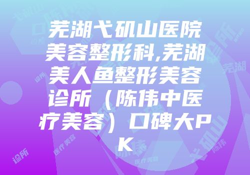 芜湖弋矶山医院美容整形科,芜湖美人鱼整形美容诊所(陈伟中医疗美容)口碑大PK