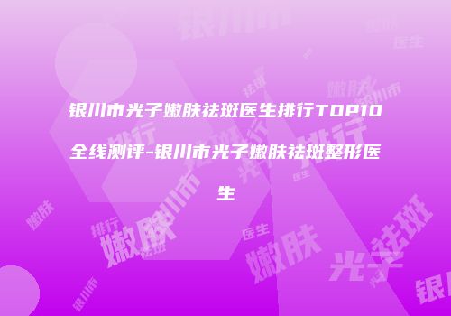 银川市光子嫩肤祛斑医生排行TOP10全线测评-银川市光子嫩肤祛斑整形医生