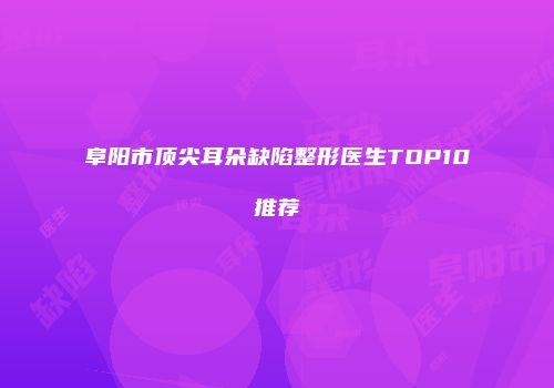 阜阳市顶尖耳朵缺陷整形医生TOP10推荐