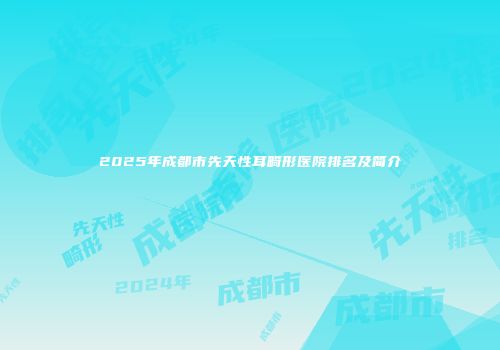 2025年成都市先天性耳畸形医院排名及简介
