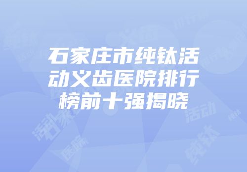 石家庄市纯钛活动义齿医院排行榜前十强揭晓