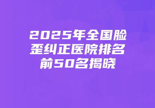 2025年全国脸歪纠正医院排名前50名揭晓