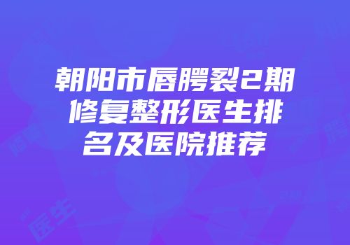 朝阳市唇腭裂2期修复整形医生排名及医院推荐