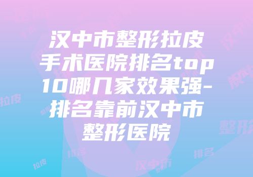汉中市整形拉皮手术医院排名top10哪几家效果强-排名靠前汉中市整形医院