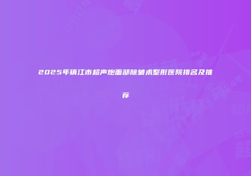 2025年镇江市超声炮面部除皱术整形医院排名及推荐