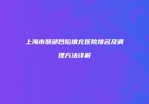 上海市颞部凹陷填充医院排名及调理方法详解
